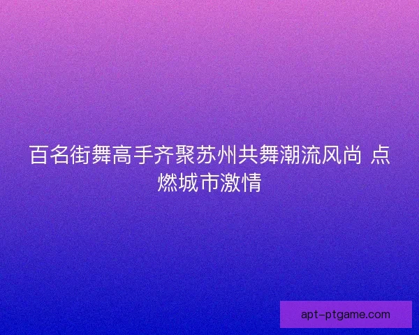 百名街舞高手齐聚苏州共舞潮流风尚 点燃城市激情