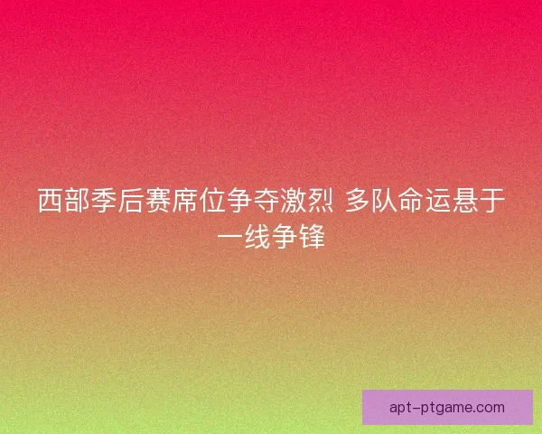 西部季后赛席位争夺激烈 多队命运悬于一线争锋