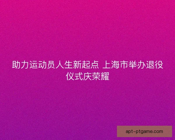 助力运动员人生新起点 上海市举办退役仪式庆荣耀