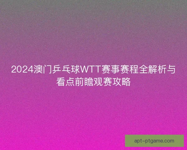 2024澳门乒乓球WTT赛事赛程全解析与看点前瞻观赛攻略