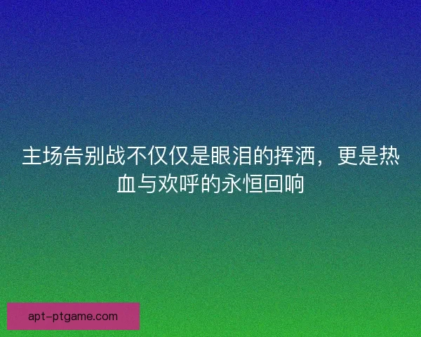 主场告别战不仅仅是眼泪的挥洒，更是热血与欢呼的永恒回响