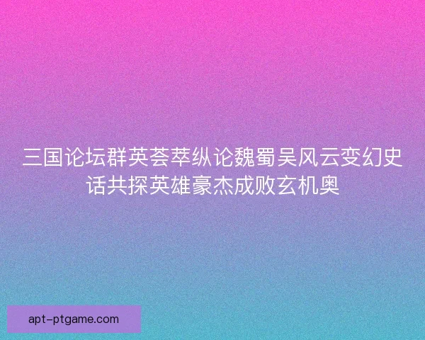 三国论坛群英荟萃纵论魏蜀吴风云变幻史话共探英雄豪杰成败玄机奥