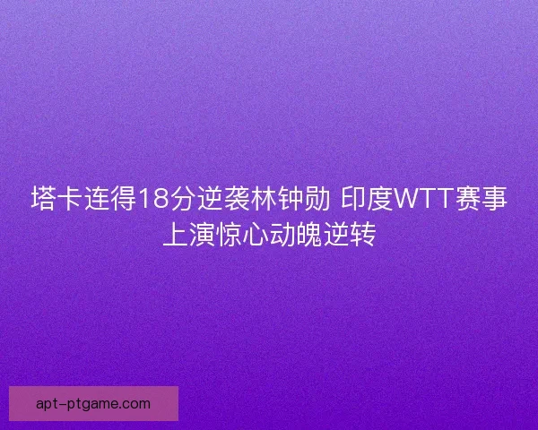 塔卡连得18分逆袭林钟勋 印度WTT赛事上演惊心动魄逆转